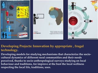 Developing Projects: Innovation by appropriate , frugal 
technology. 
Developing models for studying mechanisms that characterize the socio-cultural 
dynamics of different rural communities and their needs 
perceived, thanks to socio-anthropological surveys studying on local 
behaviour and traditions, for improve at the best the local wellness 
respecting the local life, traditions, uses. 
 