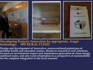 Developing Projects: Innovation by appropriate , frugal 
technology: MD RURAL CLINIC 
Design and development of innovative, unconventional prototypes of 
modular health and education centers, thanks to research of new solutions, 
focused on environment respect and autonomous generation of clean energy, 
sanitized water, and safe waste elimination in a perspective of sustainability 
for the complete integration in the local scenario. 
 