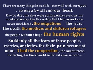 There are many things in our life that will catch our eyes 
, but only a few will catch our heart. 
Day by day , the days were putting on my eyes, on my 
mind and on my hearth a reality that I had never knew, 
never considered . the migrations the wars 
the death the mothers and children refugees 
the people without a hope the human rights 
Suddenly all the fears of those people, 
worries, anxieties, the their pain became of 
mine. I had the compassion , the commitment, 
the feeling for those world so far but near, so near… 
 