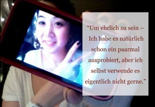 “Um ehrlich zu sein – Ich habe es natürlich schon ein paarmal ausprobiert, aber ich selbst verwende es eigentlich nicht gerne.”
