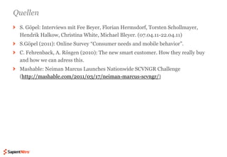QuellenS. Göpel: Interviews mit Fee Beyer, Florian Hermsdorf, Torsten Schollmayer, Hendrik Halkow, Christina White, Michael Bleyer. (07.04.11-22.04.11)S.Göpel (2011): Online Survey “Consumer needs and mobile behavior”. C. Fehrenback, A. Rösgen (2010): The new smart customer. How they really buy and how we can adress this. Mashable: Neiman Marcus Launches Nationwide SCVNGR Challenge (http://mashable.com/2011/03/17/neiman-marcus-scvngr/)