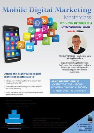 Masterclass
19TH - 20TH SEPTEMBER 2016
INTERCONTINENTAL HOTEL
Nairobi, KENYA
AWARD WINNING - Marketing guru
Michael Leander’s
Presents
Digital Marketing Masterclass.
Don’t miss this opportunity to learn
how to get outstanding results
through digital- and mobile
marketing.
Attend this highly rated digital
marketing masterclass to
> Increase your marketing efficiency to create better
results and higher ROI
> Learn new skills that will help you succeed in digital
and mobile marketing
> Ensure you are on top of the latest digital and mobile
marketing developments
> Get world class inspiration from a highly experienced,
award winning marketing professional
> Take an active part in the digital and mobile
revolution in Tanzania and Africa
ABMC INTERNATIONAL IS
ACCREDITED BY THE NATIONAL
INDUSTRIAL TRAINING AUTHORITY
IN KENYA (NITA) - NITA/TRN/870
THE FIRST 5 DELEGATES
TO BOOK WILL GET A
FREE TABLET PC
BOOK & PAY NOW !
ACCESS BUSINESS MANAGEMENT CONFERENCING INTERNATIONAL LTD
A.B.M.C INTERNATIONAL LTD
LEADERS IN BUSINESS TRAINING
Access Business Management Conferencing
(ABMC) International,
Head Office: Nairobi, Kenya, Westlands, Mpaka Road,
Mpaka Plaza, 2nd Floor, Right Wing, Suite No. 205
Tel No.: +254 20 4031000, +254 772 222004/5/7
Email: info@intl-abmc.com, Web: www.intl-abmc.com
 