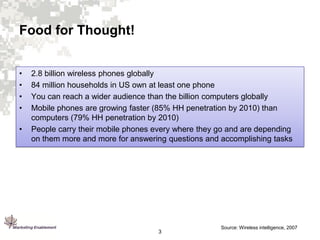 Food for Thought!
•
•
•
•
•

2.8 billion wireless phones globally
84 million households in US own at least one phone
You can reach a wider audience than the billion computers globally
Mobile phones are growing faster (85% HH penetration by 2010) than
computers (79% HH penetration by 2010)
People carry their mobile phones every where they go and are depending
on them more and more for answering questions and accomplishing tasks

3

Source: Wireless intelligence, 2007

 