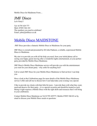 Mobile Disco for Maidstone From....


JMF Disco
Let's Party!!

Tel: 01795 429 777
Mob: 07895 546 183
The numbers you need to celebrate!
Email: john@jmfdisco.co.uk



Mobile Disco MAIDSTONE
JMF Disco provides a fantastic Mobile Disco in Maidstone for your party.

JMF Disco is owned and presented by DJ John Padmore, a reliable, experienced Mobile
Disco in Maidstone.

My aim is to provide you with all the help you need, from your initial phone call to
seeing your happy guests leaving after a wonderful nights entertainment, at your perfect
party provided by Mobile Disco Maidstone.

JMF Disco's Mobile Disco Maidstone service will provide you with the entertainment
you want for your dream party - why settle for anything less?

Call or email JMF Disco for your Mobile Disco Maidstone to find out how I can help
you.

Have a look at the Celebrations page for more details of the Mobile Disco Maidstone
service I offer and call me to discuss how I can help make your evening very special.

I like to provide my clients with that little bit more - I provide them with what they want,
need and deserve for their party - it is a special occasion and should be treated as such.
Doing it right requires a Mobile Disco with the right skills and resources that I will bring
to your celebration.

Contact Mobile Disco Maidstone on Tel 01795 429777, Mobile 07895 546183 or by
email to discuss your Mobile Disco needs or questions.
 