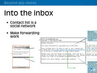 Beyond app stores


          Into the inbox
                       MVDI Thwapr                                               Detailed Design Document                      August 5, 2008                     Vers

              • Contact list is a
                  B Uploading Video > i Interface Design Details
                social network
                  B2 Email confirmation
                          and hints
                                                                                                                                                   Personalize
              • Make forwarding       Sender
                                      The sending name
                                                                                                                                                   Show the actual
                                                                                                                                                   filename uploaded,
                                                                                                                                                   and other details to

 wapr
                work                  should reflect the
                                      brand, and be helpful
                                      and informative. Design Document
                                            Detailed                                              August 5, 2008         Version 080508
                                                                                                                                                   help add value to th
                                                                                                                                                   message and make
                                                                                                                                                   the customer feel
                                                                         From: success@thwapr.com
                                                                                                                                                   engaged.
                                      Responses should                   Received: 11:15am April 26, 2008
                                      redirect to the
eceive & View > ii Interface Design Details
                                      customer care
                              Thwapr Success!
                                      address.                                                                                                Or
                                                                                                                                                It was sent to
 w clip                  Text Message
                                                              From Thwapr                A2 Video
                                                                         You have successfully uploaded cat-in-box.wmv!
                                                                                                                     Thwapr.·°Funny cat         Check in with
 eived             From: Thwapr
                                  Pre-emptive self-
                                    help
                                                              Use the branded name
                                                                                            summary
                                                                        Your friends won’t be able to see it yet. Choose who
                                                              of the service as the
                                                                                                                                                http://www.thw
MS)                                 Provide personalized                                    page
                                                                        to Thwap here http://www.thwapr.com/useraction?rcv=22122345
                                                              sender whenever it
                                                                        or by going to thwapr.mobi on your L Funny cat
                                                              can replace a number.                          H1 mobile phone.
                                                                                                                                                or by going to
                                                                                                                                                           Data
                                                                                                                                                phone. to seelo
                                                                                                                                                           The
                  A Thwapr video haslinks for the user to
                                      been sent
                                    get to specific,                                                                             Kitties                  date l
 e                to you from Alisonrelevant features of
                                      Hoober                                           Title                       S
                                                                                                                                                          are d
  f the                                                                  Thwapr Tip: You can title is usedin one step. Just set up a
                                                                                       The video Thwap                           playing        Thwapr is now
                  (816 210 0468) the service. Base                                                                                                        witho
  the phone                                                              group of friends you share with frequently, then upload
                                                                                       as the page title.                        around.
                                                                                                                                       http://www.sho
                                    these off the actions
 y have                             just performed, and                  videos for them to groupname.yourname@thwapr.com. Music Called
 with the         http://thwapr.mobi/v1ef8c4s           C3                                                                         "Sister Jack"
                                    current conditions.                              Image
 ould be                                                                Thanks for using Thwapr. Share your moments.              by Spoon.
 s the                                                                               First frame of video is                      more
 rty.                                                         Link                   used as a thumbnail.
                                                              The link must contain                          S Aswayze 4/11/07 1:37                Tips and new info
 r brand                                                      a commonly-known                                                                     General tips (not
 epeated,                                                     branded website, and   Description             S 1 Preview video                          A3
                                                                                                                                                   related to the curre
  from                                                        the shortest practical First 50 characters of    2 Play complete video               task, covered abov
                                                                                     description is floated                                             A5
 ed or was                                                    unique identifier.                               3 Comments                          or information on ne
 .                Options                  Back                                      to right of image; on                                              A4
                                                                                                                                                   features or releases
                                                                                     screens smaller than      5 Share with others                      C4
                                                                                                                                                   should be19 placed
                                                                                     240 wide, appears                                             below. This may be
                                                                                     under screen.             7 Add to favorites                     7 Remove from
                                                                                                                                                   generalized, as with
                                                                                                                                                   the address shown
 