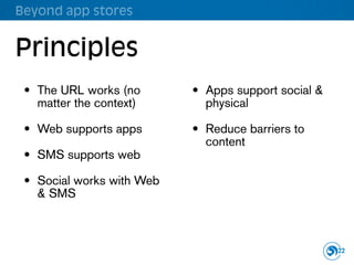 Beyond app stores


Principles
 • The URL works (no       • Apps support social &
   matter the context)       physical

 • Web supports apps       • Reduce barriers to
                             content
 • SMS supports web

 • Social works with Web
   & SMS



                                                     22
 