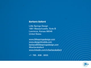 Barbara Ballard

Little Springs Design
1901 Massachusetts, Suite B
Lawrence, Kansas 66046
United States

www.littlespringsdesign.com
www.design4mobile.com
barbara@littlespringsdesign.com
@barbaraballard
www.linkedin.com/in/barbaraballard

+1 785 . 838 . 3003



                                     24
 