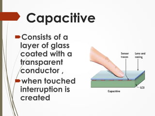 Capacitive 
Consists of a 
layer of glass 
coated with a 
transparent 
conductor , 
when touched 
interruption is 
created 
 