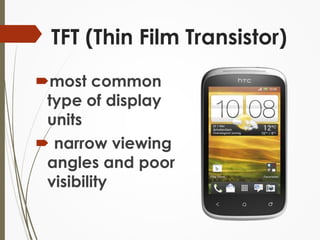 TFT (Thin Film Transistor) 
most common 
type of display 
units 
 narrow viewing 
angles and poor 
visibility 
 