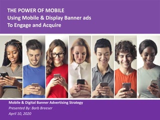 THE POWER OF MOBILE
Using Mobile & Display Banner ads
To Engage and Acquire
Mobile & Digital Banner Advertising Strategy
Presented By: Barb Breeser
April 10, 2020
 