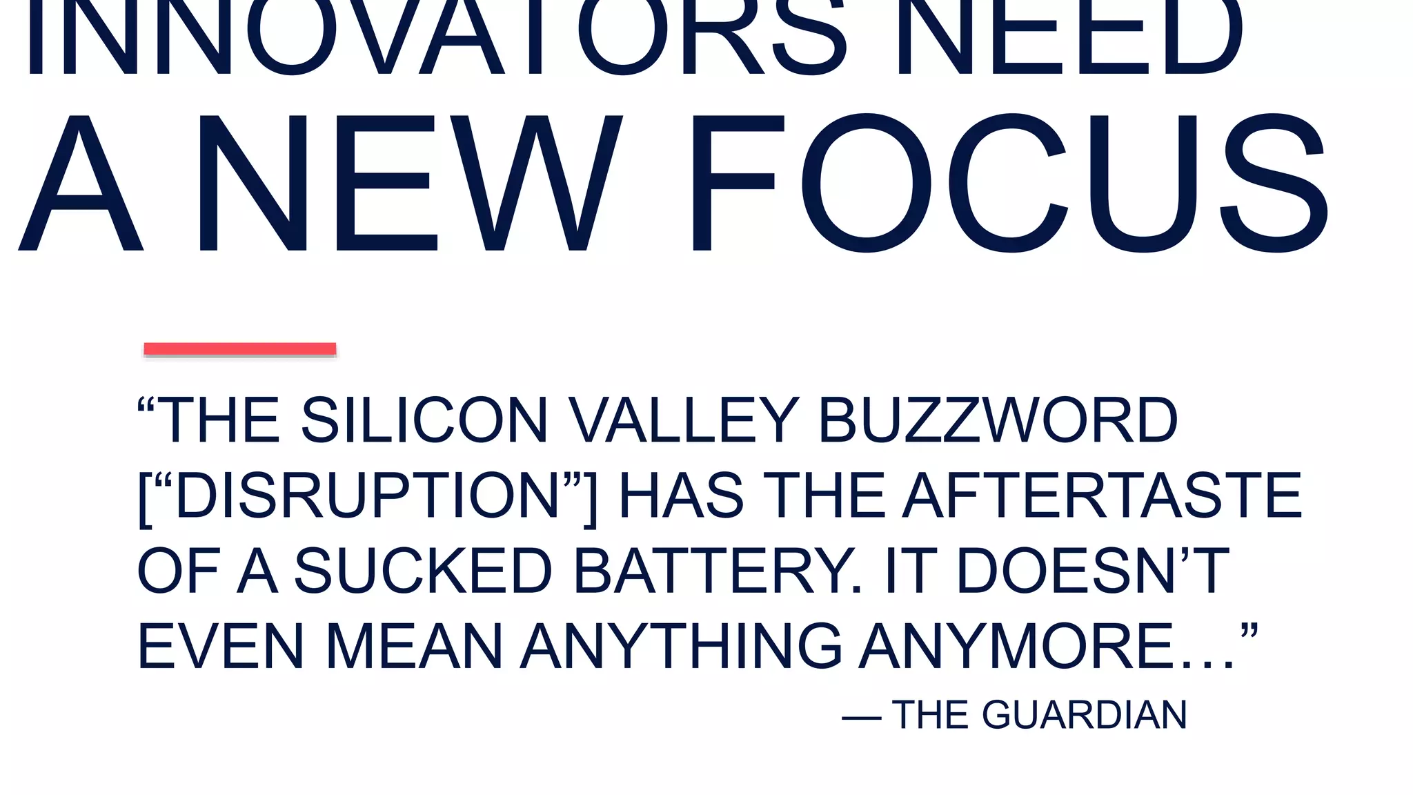 “THE SILICON VALLEY BUZZWORD
[“DISRUPTION”] HAS THE AFTERTASTE
OF A SUCKED BATTERY. IT DOESN’T
EVEN MEAN ANYTHING ANYMORE…”
— THE GUARDIAN
INNOVATORS NEED
A NEW FOCUS
 