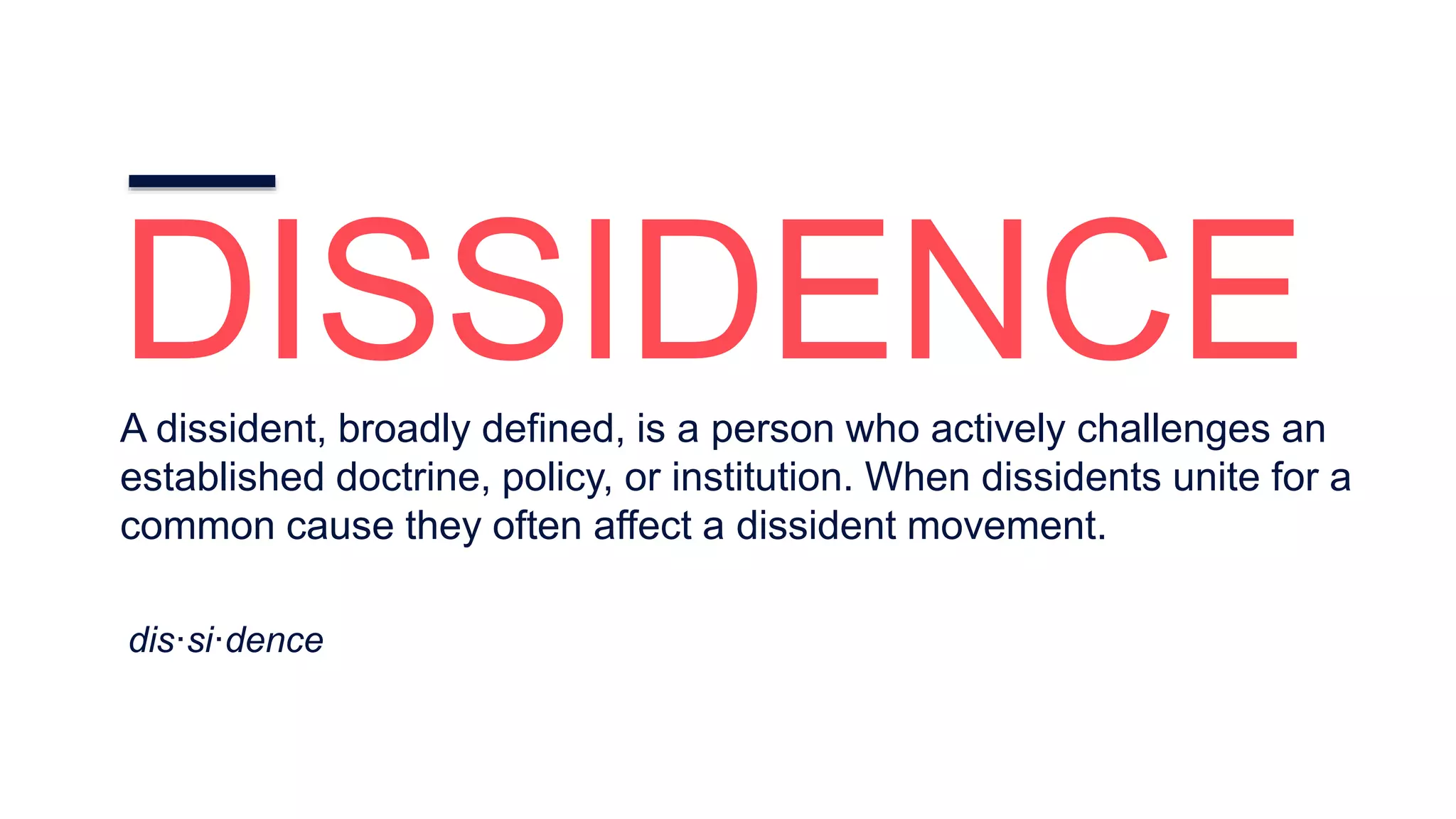 DISSIDENCEA dissident, broadly defined, is a person who actively challenges an
established doctrine, policy, or institution. When dissidents unite for a
common cause they often affect a dissident movement.
dis·si·dence
 