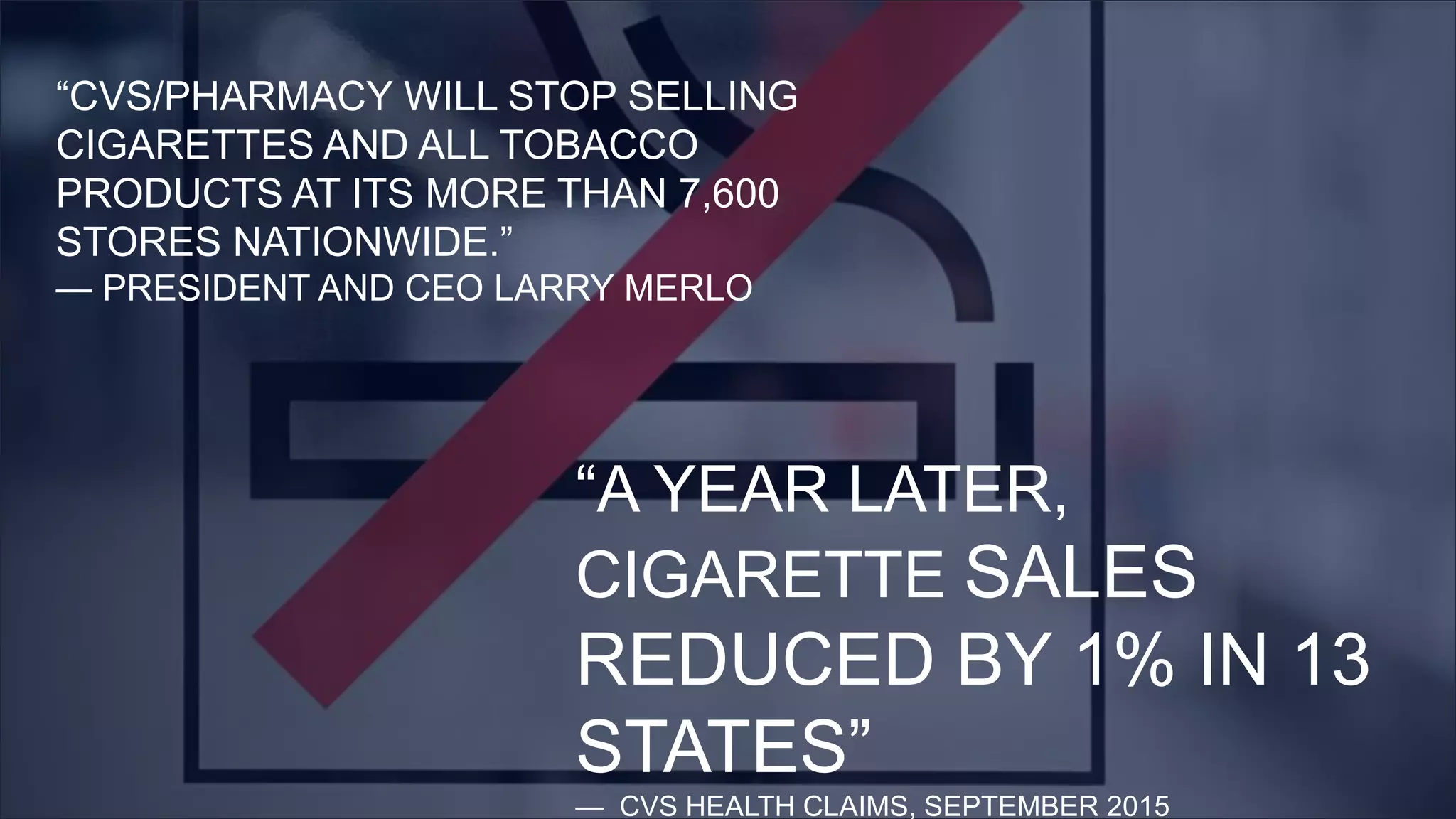 “CVS/PHARMACY WILL STOP SELLING
CIGARETTES AND ALL TOBACCO
PRODUCTS AT ITS MORE THAN 7,600
STORES NATIONWIDE.”
— PRESIDENT AND CEO LARRY MERLO
“A YEAR LATER,
CIGARETTE SALES
REDUCED BY 1% IN 13
STATES”
— CVS HEALTH CLAIMS, SEPTEMBER 2015
 