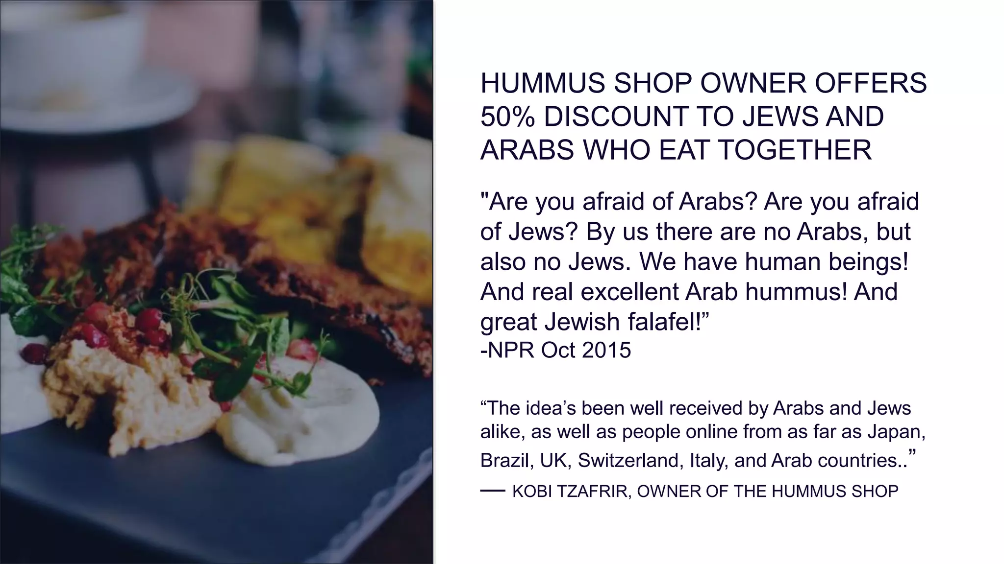 HUMMUS SHOP OWNER OFFERS
50% DISCOUNT TO JEWS AND
ARABS WHO EAT TOGETHER
"Are you afraid of Arabs? Are you afraid
of Jews? By us there are no Arabs, but
also no Jews. We have human beings!
And real excellent Arab hummus! And
great Jewish falafel!”
-NPR Oct 2015
“The idea’s been well received by Arabs and Jews
alike, as well as people online from as far as Japan,
Brazil, UK, Switzerland, Italy, and Arab countries..”
— KOBI TZAFRIR, OWNER OF THE HUMMUS SHOP
 