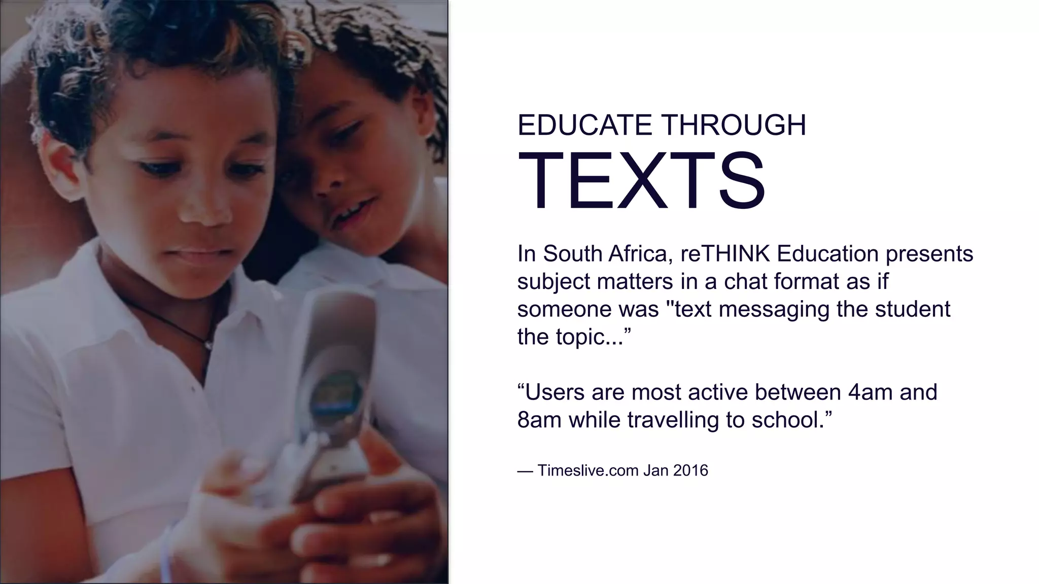 EDUCATE THROUGH
TEXTS
In South Africa, reTHINK Education presents
subject matters in a chat format as if
someone was ''text messaging the student
the topic...”
“Users are most active between 4am and
8am while travelling to school.”
— Timeslive.com Jan 2016
 