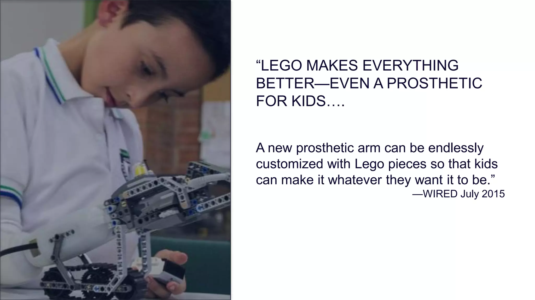 A new prosthetic arm can be endlessly
customized with Lego pieces so that kids
can make it whatever they want it to be.”
—WIRED July 2015
“LEGO MAKES EVERYTHING
BETTER—EVEN A PROSTHETIC
FOR KIDS….
 