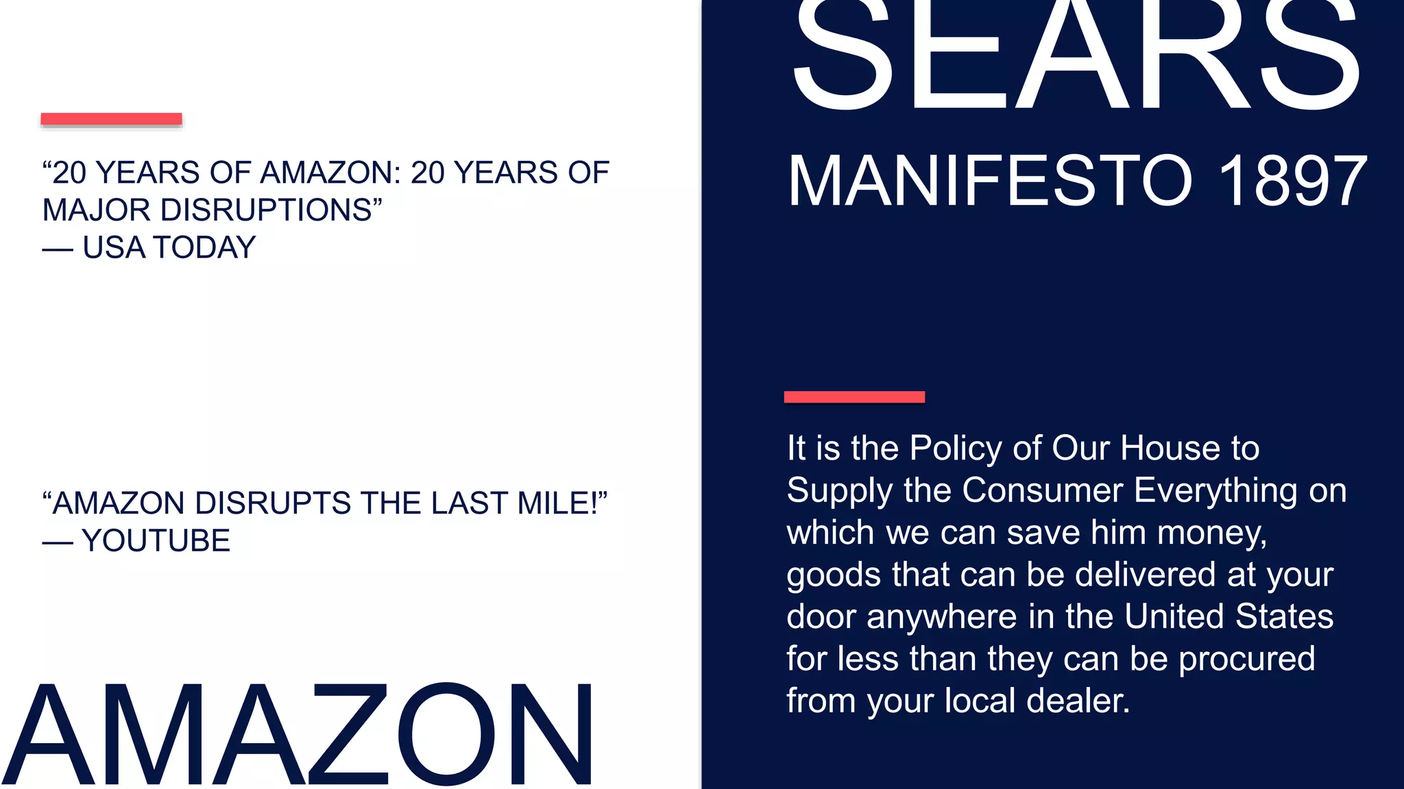 “AMAZON DISRUPTS THE LAST MILE!”
— YOUTUBE
“20 YEARS OF AMAZON: 20 YEARS OF
MAJOR DISRUPTIONS”
— USA TODAY
AMAZON
SEARS
MANIFESTO 1897
It is the Policy of Our House to
Supply the Consumer Everything on
which we can save him money,
goods that can be delivered at your
door anywhere in the United States
for less than they can be procured
from your local dealer.
 