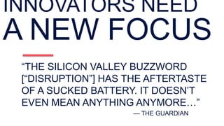 “THE SILICON VALLEY BUZZWORD
[“DISRUPTION”] HAS THE AFTERTASTE
OF A SUCKED BATTERY. IT DOESN’T
EVEN MEAN ANYTHING ANYMORE…”
— THE GUARDIAN
INNOVATORS NEED
A NEW FOCUS
 