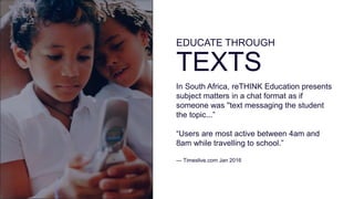 EDUCATE THROUGH
TEXTS
In South Africa, reTHINK Education presents
subject matters in a chat format as if
someone was ''text messaging the student
the topic...”
“Users are most active between 4am and
8am while travelling to school.”
— Timeslive.com Jan 2016
 