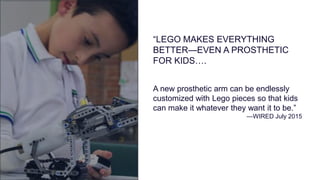 A new prosthetic arm can be endlessly
customized with Lego pieces so that kids
can make it whatever they want it to be.”
—WIRED July 2015
“LEGO MAKES EVERYTHING
BETTER—EVEN A PROSTHETIC
FOR KIDS….
 