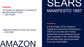 “AMAZON DISRUPTS THE LAST MILE!”
— YOUTUBE
“20 YEARS OF AMAZON: 20 YEARS OF
MAJOR DISRUPTIONS”
— USA TODAY
AMAZON
SEARS
MANIFESTO 1897
It is the Policy of Our House to
Supply the Consumer Everything on
which we can save him money,
goods that can be delivered at your
door anywhere in the United States
for less than they can be procured
from your local dealer.
 