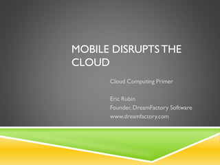 MOBILE DISRUPTS THE
CLOUD
Cloud Computing Primer
Eric Rubin
Founder, DreamFactory Software
www.dreamfactory.com

 