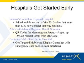 Hospitals Got Started Early

•Indiana’s Columbus Regional Hospital
    • Added mobile version of site 2010—See that more
      than 13% now connect that way routinely
•Athen’s-GA-based Regional Health Services
    • QR Codes for Mammogram Appts.—Appts. up
      15% on request forms from QR Code
•Baltimore’s MedStar Harbor Hospital
    • GeoTargeted Mobile Ad Display Campaign with
      Emergency Care door-to-door directions
                           •HealthLeadersMedia 3/2012
 