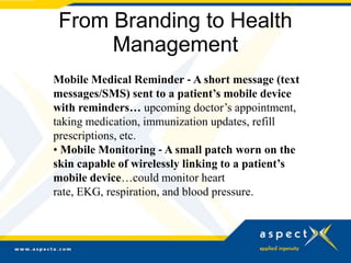 From Branding to Health
      Management
Mobile Medical Reminder ‐ A short message (text
messages/SMS) sent to a patient’s mobile device
with reminders… upcoming doctor’s appointment,
taking medication, immunization updates, refill
prescriptions, etc.
• Mobile Monitoring ‐ A small patch worn on the
skin capable of wirelessly linking to a patient’s
mobile device…could monitor heart
rate, EKG, respiration, and blood pressure.
 