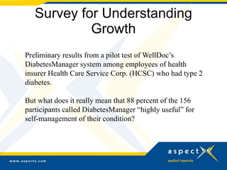 Survey for Understanding
            Growth
Preliminary results from a pilot test of WellDoc’s
DiabetesManager system among employees of health
insurer Health Care Service Corp. (HCSC) who had type 2
diabetes.

But what does it really mean that 88 percent of the 156
participants called DiabetesManager “highly useful” for
self-management of their condition?
 