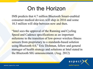 On the Horizon
IMS predicts that 4.7 million Bluetooth Smart-enabled
consumer medical devices will ship in 2016 and some
10.3 million will ship between now and then.

“Intel sees the approval of the Running and Cycling
Speed and Cadence specifications as an important
milestone in the transition of low-power wireless fitness
sensors from proprietary to a standards-based solution
using Bluetooth 4.0,” Eric Dishman, fellow and general
manager of health strategy and solutions at Intel stated in
the Bluetooth SIG announcement. (Aug. 2012)
 