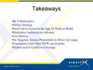 Takeaways

•Be Collaborative
•Define Strategy
•Find Call to Action in the App Or Hold on Build
•Determine Audiences in Advance
•Use Metrics
•Do Targeted, Intense Promotions to Drive Up Usage
•Experiment with Other NEW social paths
•HyperLocal is Useful so Leverage
 