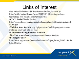 Links of Interest
•See embedded video—SF Speakers on Mobile for the City
http://insiderlouisville.com/news/2012/10/15/listening-in-how-
technology-will-make-a-smarter-louisville/
•CDC’s Social Media Toolkit
http://www.cdc.gov/socialmedia/tools/guidelines/pdf/socialmediatoolk
it_bm.pdf
•Mobilize Your Website http://gigaom.com/mobile/google-wants-to-
mobilize-your-web-site-for-free/
•9 Businesses Using Pinterest Contests
•http://www.socialmediaexaminer.com/pinterest-contest/
•Fatfinger Factor
http://www.nypost.com/p/news/business/fatfinger_factor_M6tlkx9itnD
bdoLl2cui6M
 