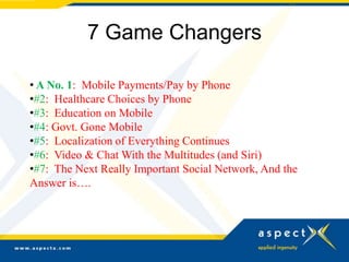 7 Game Changers

• A No. 1: Mobile Payments/Pay by Phone
•#2: Healthcare Choices by Phone
•#3: Education on Mobile
•#4: Govt. Gone Mobile
•#5: Localization of Everything Continues
•#6: Video & Chat With the Multitudes (and Siri)
•#7: The Next Really Important Social Network, And the
Answer is….
 