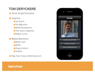 TOM DERYCKERE
■    Senior Drupal Consultant 

■    Expertise
                                Proﬁle
       ■  Solr Search

       ■  Site Migrations

       ■  Mobile Development

       ■    ird-party integration
       ■  Belgian cuisine


■    Module Maintainer
                   drupal.org/user/25564
       ■  Mobile Tools
                                            twitter.com/twom
       ■  WURFL
                                          www.mobiledrupal.com
       ■  Bango Analytics

       ■  Zendesk


■    Blog: http://www.mobiledrupal.com




                                                                  13
 
