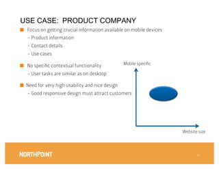 USE CASE: PRODUCT COMPANY
■  Focus on getting crucial information available on mobile devices
   - Product information
   - Contact details
   - Use cases

■  No speciﬁc contextual functionality
            Mobile speciﬁc

   - User tasks are similar as on desktop

■  Need for very high usability and nice design
   - Good responsive design must attract customers




                                                                       Website size




                                                                               16
 