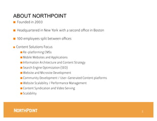ABOUT NORTHPOINT
■    Founded in 2003

■    Headquartered in New York with a second oﬃce in Boston

■    100 employees split between oﬃces
       


■    Content Solutions Focus
       ■  Re-platforming CMSs

       ■  Mobile Websites and Applications

       ■  Information Architecture and Content Strategy

       ■  Search Engine Optimization (SEO)

       ■  Website and Microsite Development

       ■  Community Development / User-Generated Content platforms

       ■  Website Scalability / Performance Management

       ■  Content Syndication and Video Serving

       ■  Scalability




                                                                      1
                                                                      1
 