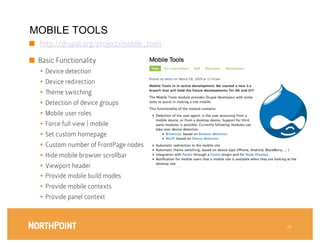 MOBILE TOOLS
■  http://drupal.org/project/mobile_tools

■  Basic Functionality
   §  Device detection
   §  Device redirection
   §    eme switching 
   §  Detection of device groups
   §  Mobile user roles
   §  Force full view | mobile 
   §  Set custom homepage
   §  Custom number of FrontPage nodes
   §  Hide mobile browser scrollbar
   §  Viewport header
   §  Provide mobile build modes
   §  Provide mobile contexts
   §  Provide panel context



                                             24
 