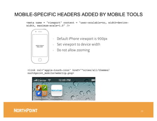 MOBILE-SPECIFIC HEADERS ADDED BY MOBILE TOOLS
    <meta name = "viewport" content = "user-scalable=no, width=device-
    width, maximum-scale=1.0" />!




                             -    Default iPhone viewport is 900px
          Default viewport
           900px width
                             -    Set viewport to device width
                             -    Do not allow zooming




    <link rel="apple-touch-icon" href="”sites/all/themes/
    northpoint_mobile/webclip.png>!




                                                                         28
 