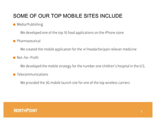 SOME OF OUR TOP MOBILE SITES INCLUDE
■    Media/Publishing

       We developed one of the top 10 food applications on the iPhone store
       


■    Pharmaceutical

       We created the mobile application for the #1 headache/pain reliever medicine 

■    Not-for-Proﬁt

       We developed the mobile strategy for the number one children’s hospital in the U.S.

■    Telecommunications

       We provided the 3G mobile launch site for one of the top wireless carriers




                                                                                        2
 