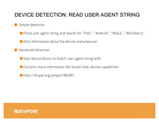 DEVICE DETECTION: READ USER AGENT STRING
■  Simple detection

    ■  Parse user agent string and search for “iPad”, “Android”, “Nokia”, “Blackberry”

    ■  Only information about the device manufacturer

■  Advanced detection

    ■  User device library to match user agent string with

    ■  Contains more information like Screen Size, device capabilities

    ■  http://drupal.org/project/WURFL





                                                                                     31
                                                                                      
 