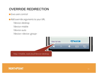 OVERRIDE REDIRECTION
■  Give users control



■  Add override arguments to your URL

     ?device=desktop
     ?device=mobile
     ?device=auto
     ?device=<device-group>




     http://mobile_tools.local?device=desktop




                                                 36
 