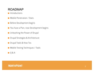 ROADMAP
■    Introductions

■    Mobile Penetration / Stats

■    Before Development begins

■    You have a Plan, now Development begins

■    Unleashing the Power of Drupal

■    Drupal Strategies & Architecture

■    Drupal Tools & How Tos

■    Mobile Testing Techniques / Tools

■    Q & A




                                                3
 