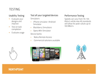 TESTING
Usability Testing
    Test all your targeted devices
         Performance Testing
§  Evaluate your     Simulators
                             Speeds can vary from 70-135
    designs and       §    iPhone simulator /Android         Kbits/s while new 4G standards
    improve
                Simulator
                        will allow for peak values up to
§  Test on task                                              100 Mbit/s
                      §    Blackberry Simulators
    completion
                      §    Opera Mini Simulator
§  Evaluate usage
                      Device banks
                      §    Nokia Remote Access
                      §    Commercial solutions available




                                                                                          46
 