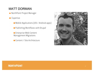 MATT DORMAN
■    NorthPoint Project Manager

■    Expertise

       ■  Mobile Applications (iOS / Android apps)

       ■  Publishing Workﬂows with Drupal

       ■  Enterprise Web Content
       Management Migrations

       ■  Content / Site Architecture




                                                      4
 