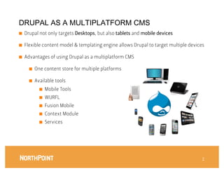 DRUPAL AS A MULTIPLATFORM CMS
■    Drupal not only targets Desktops, but also tablets and mobile devices

■    Flexible content model & templating engine allows Drupal to target multiple devices



■    Advantages of using Drupal as a multiplatform CMS

       ■    One content store for multiple platforms

       ■    Available tools
              ■    Mobile Tools
              ■    WURFL
              ■    Fusion Mobile
              ■    Context Module
              ■    Services




                                                                                       7
                                                                                       7
 