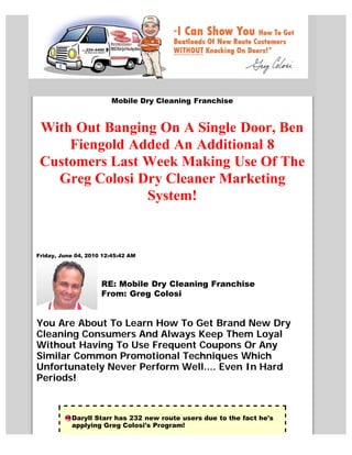 Mobile Dry Cleaning Franchise


 With Out Banging On A Single Door, Ben
     Fiengold Added An Additional 8
 Customers Last Week Making Use Of The
   Greg Colosi Dry Cleaner Marketing
                System!


Friday, June 04, 2010 12:45:42 AM




                     RE: Mobile Dry Cleaning Franchise
                     From: Greg Colosi


You Are About To Learn How To Get Brand New Dry
Cleaning Consumers And Always Keep Them Loyal
Without Having To Use Frequent Coupons Or Any
Similar Common Promotional Techniques Which
Unfortunately Never Perform Well.... Even In Hard
Periods!



           Daryll Starr has 232 new route users due to the fact he's
           applying Greg Colosi's Program!
 