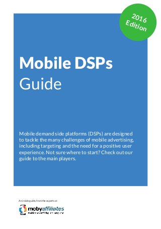 App Marketing Networks 2014
Mobile DSPs
Guide
Mobile demand side platforms (DSPs) are designed
to tackle the many challenges of mobile advertising,
including targeting and the need for a positive user
experience. Not sure where to start? Check out our
guide to the main players.
An inside guide, from the experts at
2016Edition
 