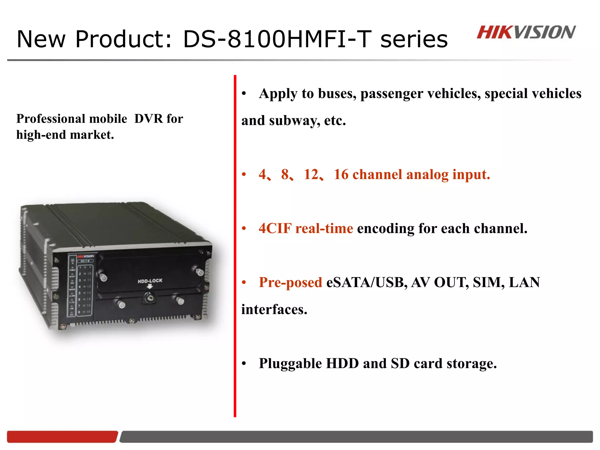 New Product: DS-8100HMFI-T series

                              • Apply to buses, passenger vehicles, special vehicles
Professional mobile DVR for   and subway, etc.
high-end market.


                              • 4、8、12、16 channel analog input.


                              • 4CIF real-time encoding for each channel.


                              • Pre-posed eSATA/USB, AV OUT, SIM, LAN
                              interfaces.


                              • Pluggable HDD and SD card storage.
 