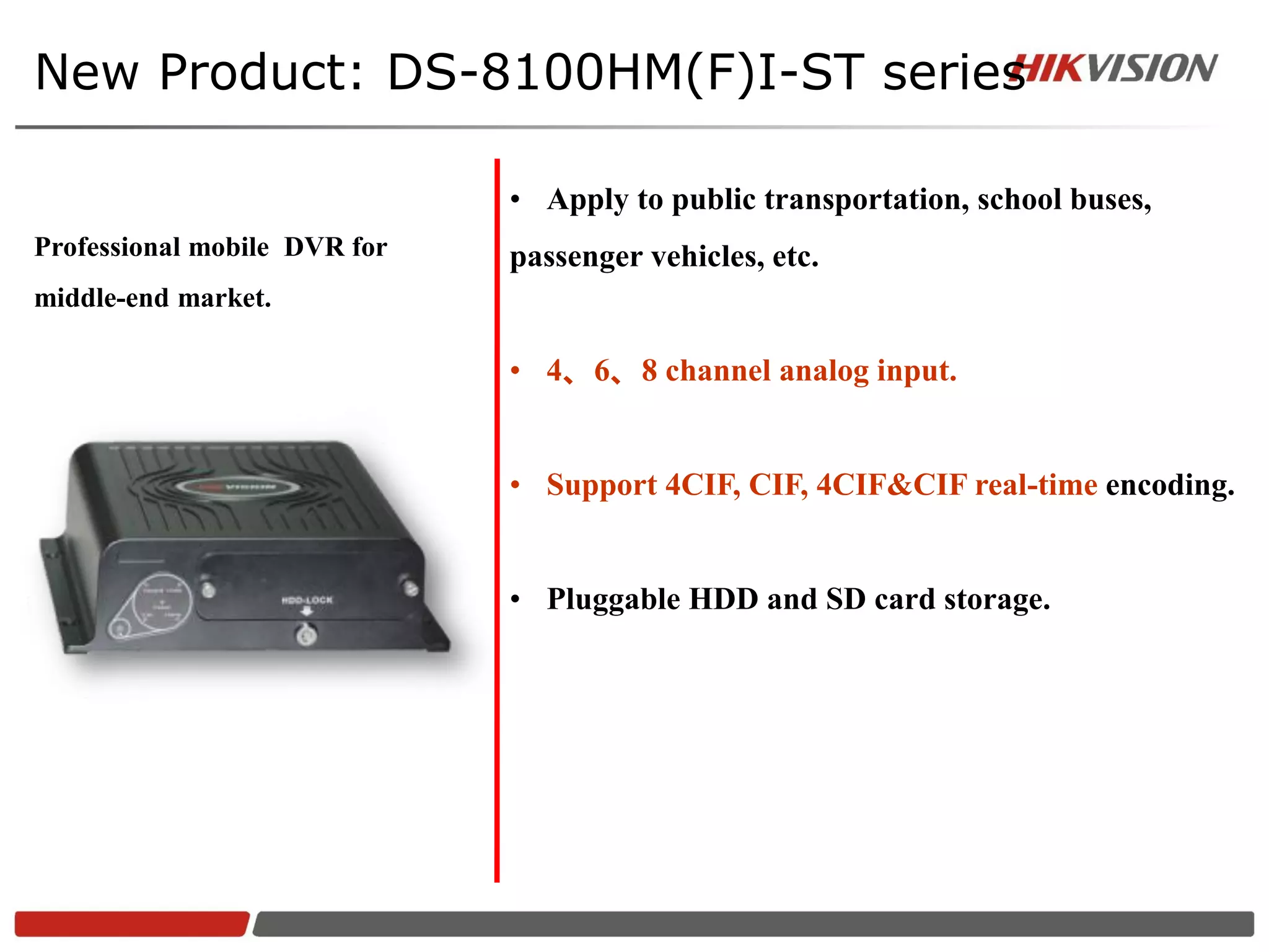 New Product: DS-8100HM(F)I-ST series

                              • Apply to public transportation, school buses,
Professional mobile DVR for   passenger vehicles, etc.
middle-end market.

                              • 4、6、8 channel analog input.


                              • Support 4CIF, CIF, 4CIF&CIF real-time encoding.


                              • Pluggable HDD and SD card storage.
 