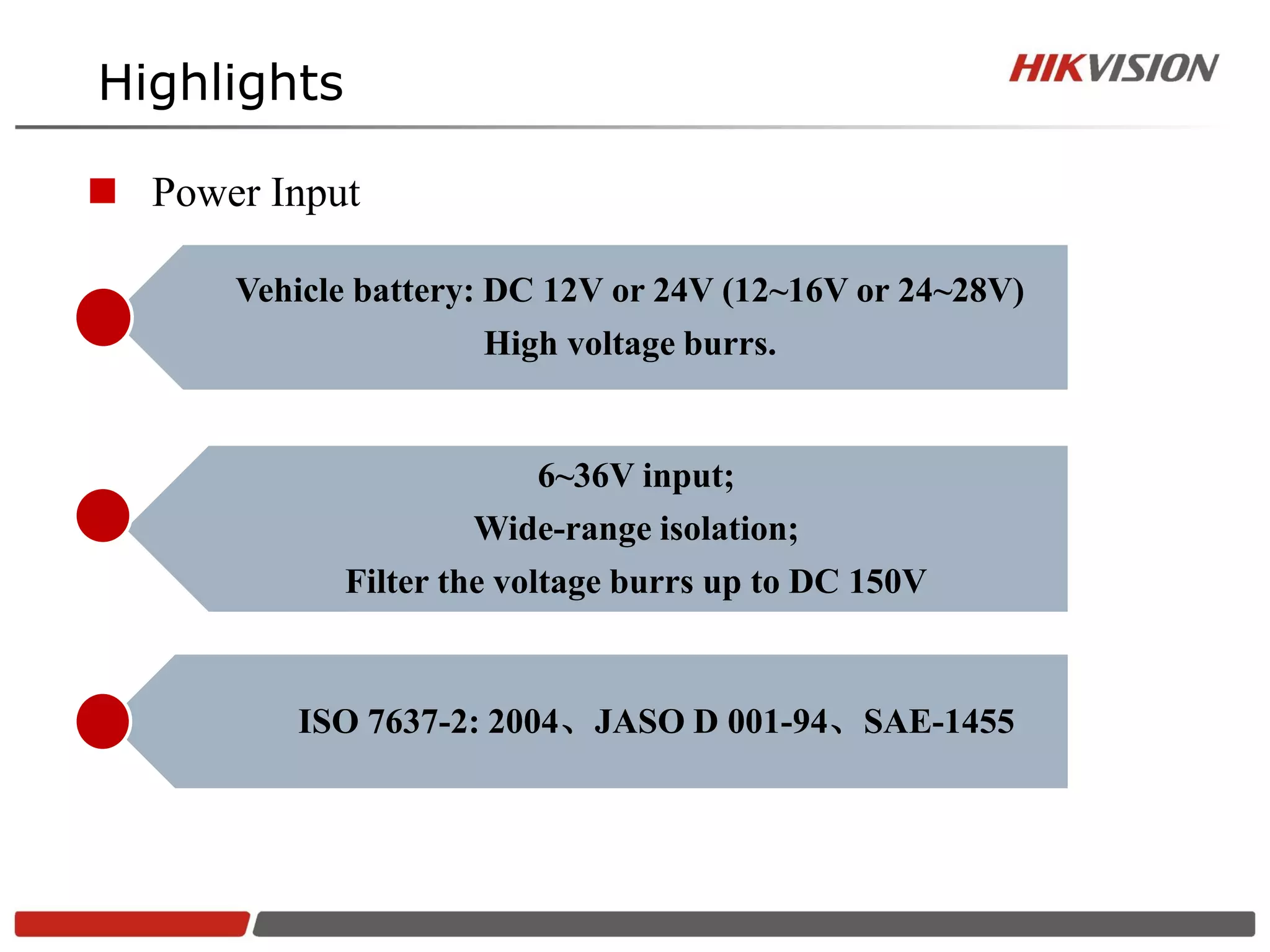 Highlights

 Power Input

       Vehicle battery: DC 12V or 24V (12~16V or 24~28V)
                      High voltage burrs.


                        6~36V input;
                     Wide-range isolation;
             Filter the voltage burrs up to DC 150V


          ISO 7637-2: 2004、JASO D 001-94、SAE-1455
 